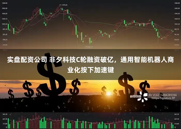 实盘配资公司 非夕科技C轮融资破亿，通用智能机器人商业化按下加速键