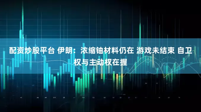 配资炒股平台 伊朗：浓缩铀材料仍在 游戏未结束 自卫权与主动权在握