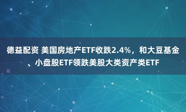 德益配资 美国房地产ETF收跌2.4%，和大豆基金、小盘股ETF领跌美股大类资产类ETF