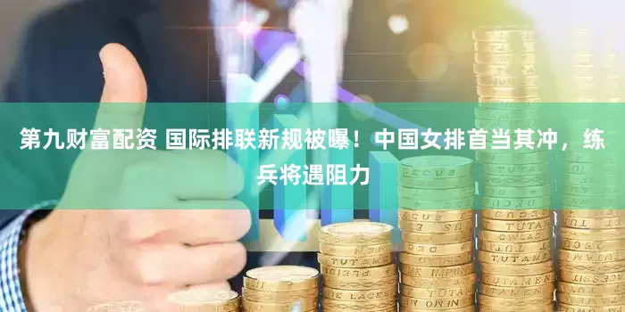 第九财富配资 国际排联新规被曝！中国女排首当其冲，练兵将遇阻力