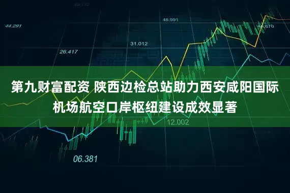 第九财富配资 陕西边检总站助力西安咸阳国际机场航空口岸枢纽建设成效显著
