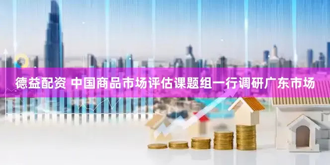 德益配资 中国商品市场评估课题组一行调研广东市场