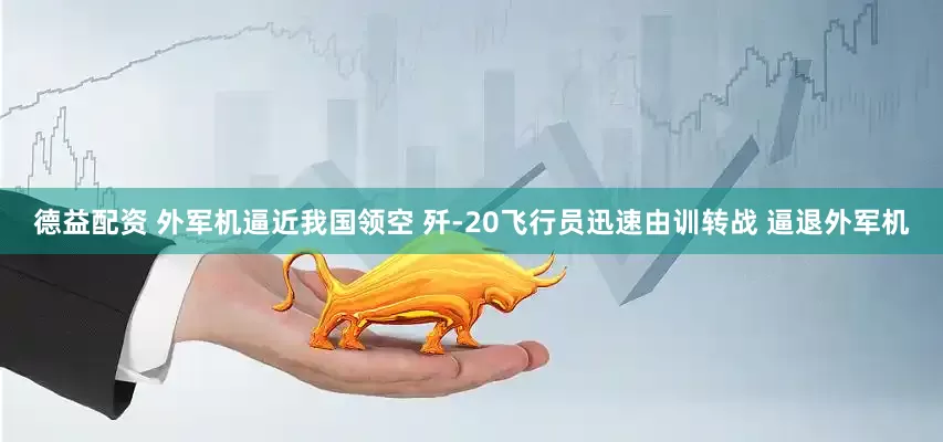 德益配资 外军机逼近我国领空 歼-20飞行员迅速由训转战 逼退外军机