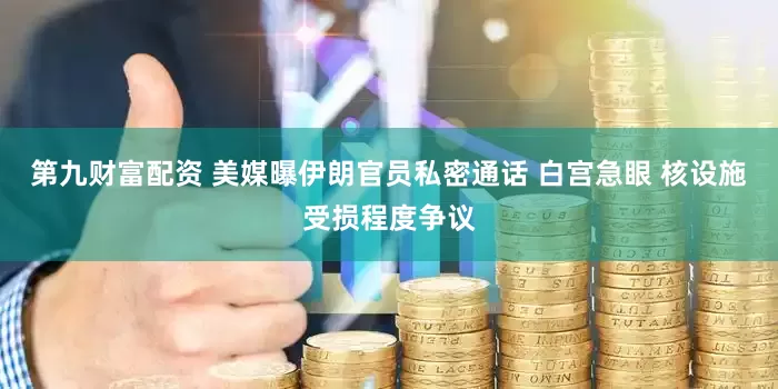 第九财富配资 美媒曝伊朗官员私密通话 白宫急眼 核设施受损程度争议