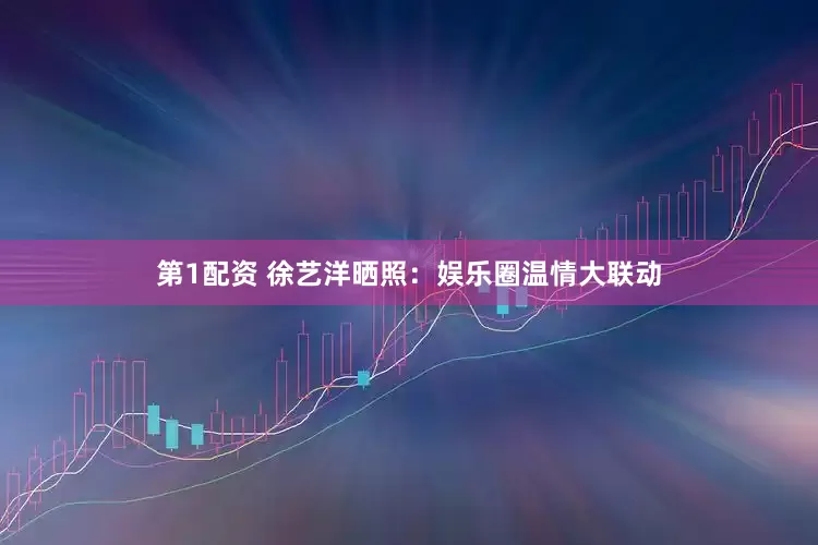 第1配资 徐艺洋晒照：娱乐圈温情大联动