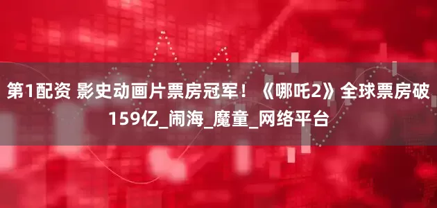第1配资 影史动画片票房冠军！《哪吒2》全球票房破159亿_闹海_魔童_网络平台