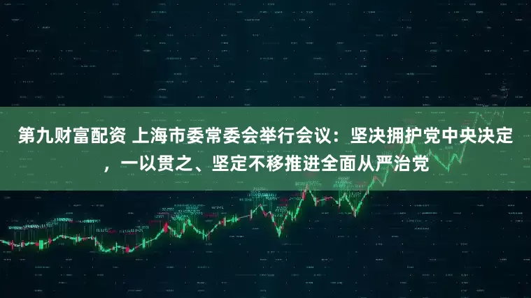 第九财富配资 上海市委常委会举行会议：坚决拥护党中央决定，一以贯之、坚定不移推进全面从严治党