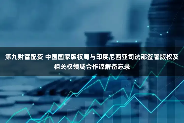 第九财富配资 中国国家版权局与印度尼西亚司法部签署版权及相关权领域合作谅解备忘录