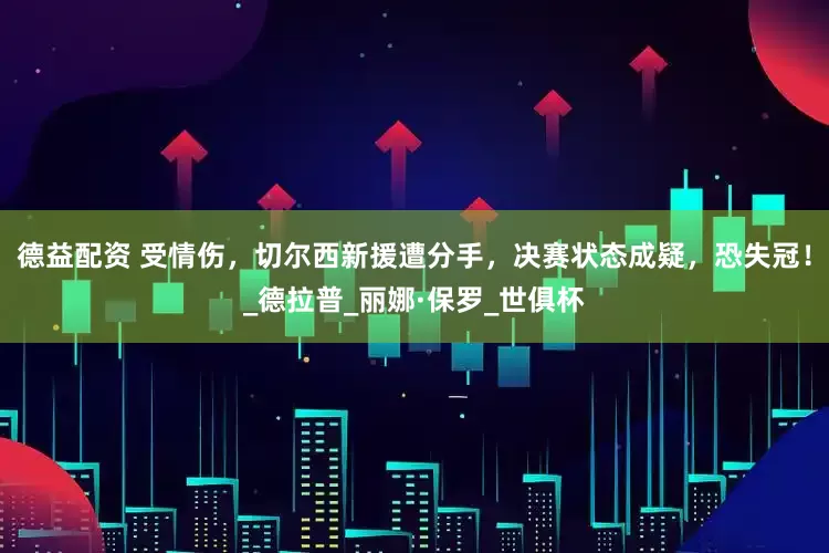 德益配资 受情伤，切尔西新援遭分手，决赛状态成疑，恐失冠！_德拉普_丽娜·保罗_世俱杯