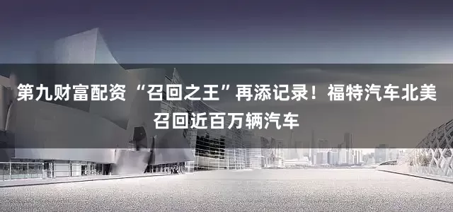 第九财富配资 “召回之王”再添记录！福特汽车北美召回近百万辆汽车