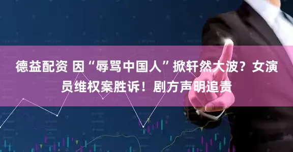 德益配资 因“辱骂中国人”掀轩然大波？女演员维权案胜诉！剧方声明追责