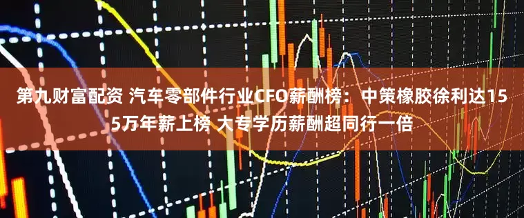 第九财富配资 汽车零部件行业CFO薪酬榜：中策橡胶徐利达155万年薪上榜 大专学历薪酬超同行一倍