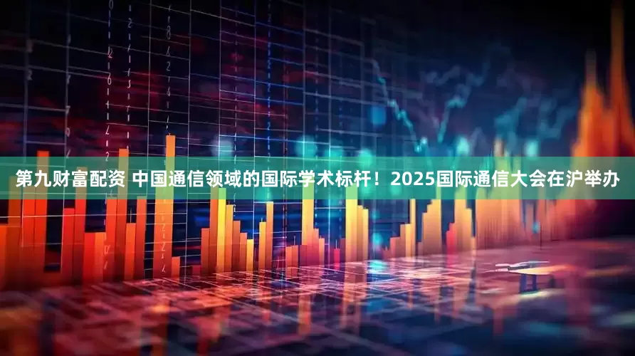第九财富配资 中国通信领域的国际学术标杆！2025国际通信大会在沪举办