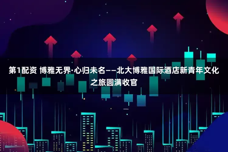 第1配资 博雅无界·心归未名——北大博雅国际酒店新青年文化之旅圆满收官
