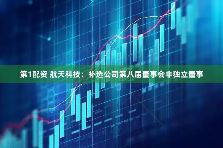 第1配资 航天科技：补选公司第八届董事会非独立董事