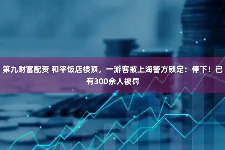 第九财富配资 和平饭店楼顶，一游客被上海警方锁定：停下！已有300余人被罚